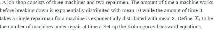 A job shop consists of three machines and two repairmen. The amount of time a machine works
before breaking down is exponentially distributed with mean 10 while the amount of time it
takes a single repairman fix a machine is exponentially distributed with mean 8. Define X to be
the number of machines under repair at time t. Set-up the Kolmogorov backward equations.