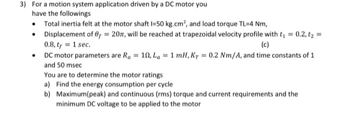 motor you
motion system application driven by a l
have the followings
• Total inertia felt at the motor shaft I=50 kg.cm², and load torque TL=4 Nm,
• Displacement of 0, = 207, will be reached at trapezoidal velocity profile with t, = 0.2, tz =
0.8, t, = 1 sec.
• DC motor parameters are Ra = 11, La = 1 mH, Kr = 0.2 Nm/A, and time constants of 1
(c)
and 50 msec
You are to determine the motor ratings
a) Find the energy consumption per cycle
