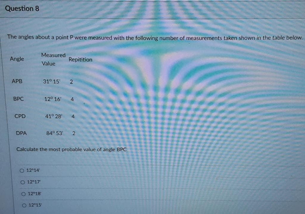 Question 8
The angles about a point P were measured with the following number of measurements taken shown in the table below.
Measured
Angle
Repitition
Value
APB
31° 15'
ВРС
12° 16'
4.
СPD
41° 28'
4
DPA
84° 53'
Calculate the most probable value of angle BPC
O 12°14'
O 12°17
O 12°18'
O 12°15'
