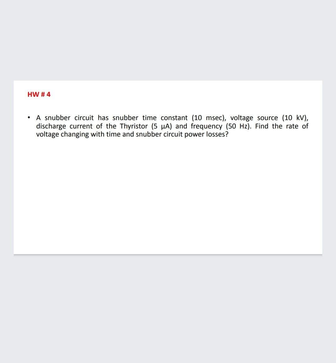 HW # 4
• A snubber circuit has snubber time constant (10 msec), voltage source (10 kV),
discharge current of the Thyristor (5 µA) and frequency (50 Hz). Find the rate of
voltage changing with time and snubber circuit power losses?
