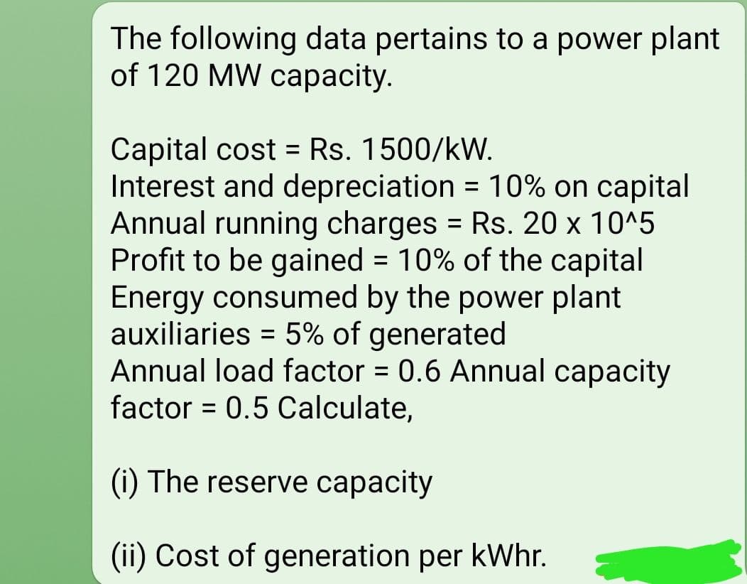 The following data pertains to a power plant
of 120 MW capacity.
Capital cost = Rs. 1500/kW.
Interest and depreciation = 10% on capital
Annual running charges = Rs. 20 x 10^5
Profit to be gained = 10% of the capital
Energy consumed by the power plant
auxiliaries = 5% of generated
Annual load factor = 0.6 Annual capacity
factor = 0.5 Calculate,
%3D
%3D
%3D
(i) The reserve capacity
(ii) Cost of generation per kWhr.
