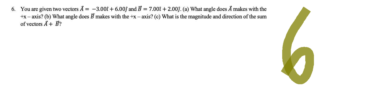 6. You are given two vectors A = -3.00 +6.00ĵ and B = 7.00î + 2.00ĵ. (a) What angle does A makes with the
+x-axis? (b) What angle does B makes with the +x-axis? (c) What is the magnitude and direction of the sum
of vectors A+ B?
6