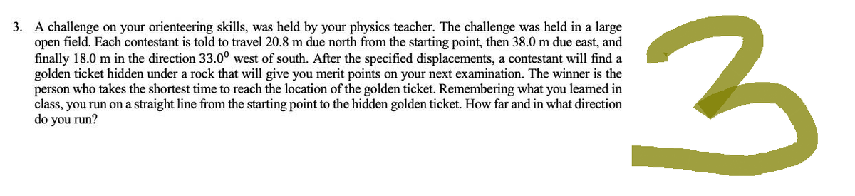 3. A challenge on your orienteering skills, was held by your physics teacher. The challenge was held in a large
open field. Each contestant is told to travel 20.8 m due north from the starting point, then 38.0 m due east, and
finally 18.0 m in the direction 33.0° west of south. After the specified displacements, a contestant will find a
golden ticket hidden under a rock that will give you merit points on your next examination. The winner is the
person who takes the shortest time to reach the location of the golden ticket. Remembering what you learned in
class, you run on a straight line from the starting point to the hidden golden ticket. How far and in what direction
do you run?
3