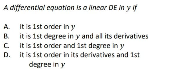 A differential equation is a linear DE in y if
A.
it is 1st order in y
B.
it is 1st degree in y and all its derivatives
it is 1st order and 1st degree in y
C.
D.
it is 1st order in its derivatives and 1st
degree in y