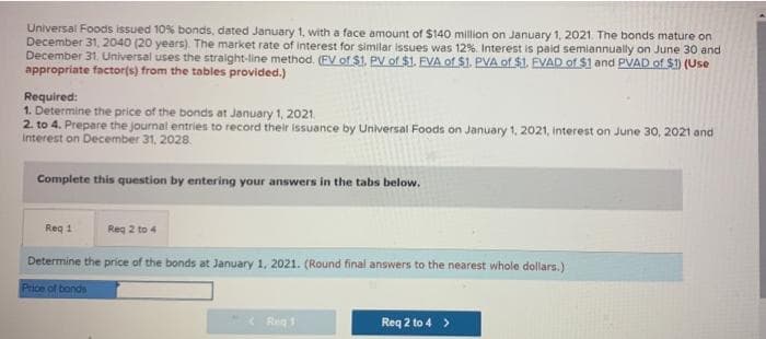 Universal Foods issued 10% bonds, dated January 1, with a face amount of $140 million on January 1, 2021. The bonds mature on
December 31, 2040 (20 years). The market rate of interest for similar issues was 12%. Interest is paid semiannually on June 30 and
December 31. Universal uses the straight-line method. (FV of $1. PV of $1. FVA of $1. PVA of $1. EVAD of $1 and PVAD of $1) (Use
appropriate factor(s) from the tables provided.)
Required:
1. Determine the price of the bonds at January 1, 2021.
2. to 4. Prepare the journal entries to record their issuance by Universal Foods on January 1, 2021, interest on June 30, 2021 and
Interest on December 31, 2028.
Complete this question by entering your answers in the tabs below.
Req 1
Reg 2 to 4
Determine the price of the bonds at January 1, 2021. (Round final answers to the nearest whole dollars.)
Price of bonds
Reg 1
Req 2 to 4 >