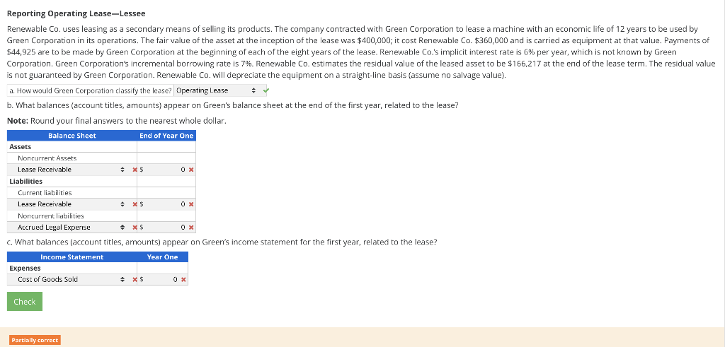 Reporting Operating Lease-Lessee
Renewable Co. uses leasing as a secondary means of selling its products. The company contracted with Green Corporation to lease a machine with an economic life of 12 years to be used by
Green Corporation in its operations. The fair value of the asset at the inception of the lease was $400,000; it cost Renewable Co. $360,000 and is carried as equipment at that value. Payments of
$44,925 are to be made by Green Corporation at the beginning of each of the eight years of the lease. Renewable Co.'s implicit interest rate is 6% per year, which is not known by Green
Corporation. Green Corporation's incremental borrowing rate is 7%. Renewable Co. estimates the residual value of the leased asset to be $166,217 at the end of the lease term. The residual value
is not guaranteed by Green Corporation. Renewable Co. will depreciate the equipment on a straight-line basis (assume no salvage value).
a. How would Green Corporation classify the lease? Operating Lease
b. What balances (account titles, amounts) appear on Green's balance sheet at the end of the first year, related to the lease?
Note: Round your final answers to the nearest whole dollar.
Balance Sheet
End of Year One
Assets
Noncurrent Assets
Lease Receivable
Liabilities
Current liabilities.
Lease Receivable
Expenses
Cost of Goods Sold
Check
: x $
Noncurrent liabilities.
Accrued Legal Expense
+ X$
c. What balances (account titles, amounts) appear on Green's income statement for the first year, related to the lease?
Income Statement
Year One
Partially correct
+ XS
0x
+*$
0x
0x