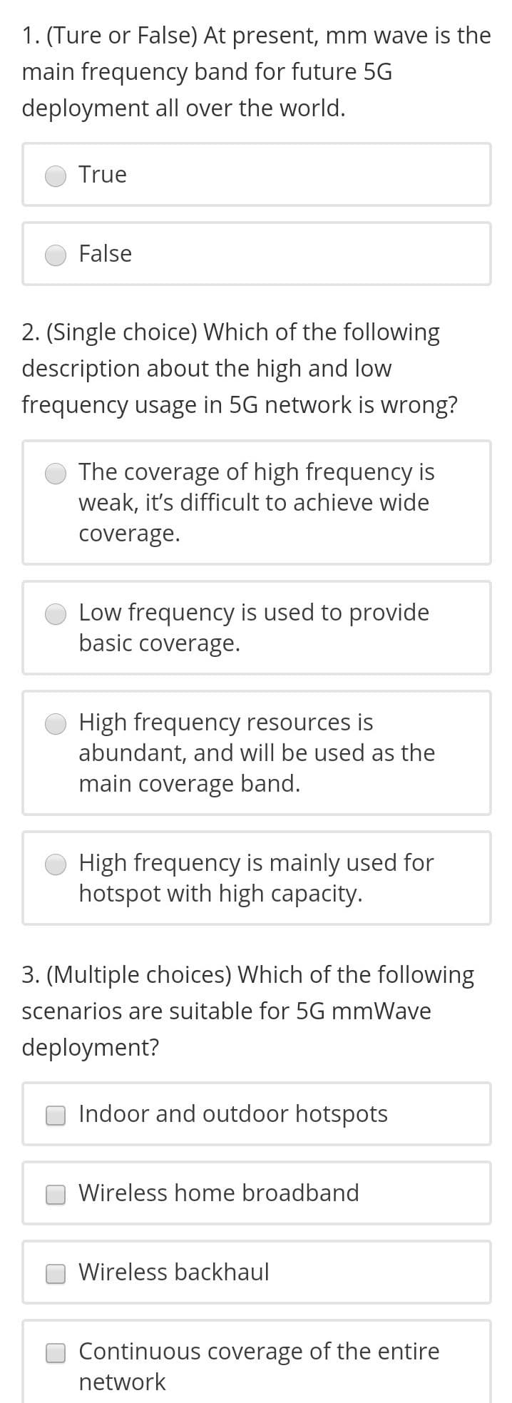 1. (Ture or False) At present, mm wave is the
main frequency band for future 5G
deployment all over the world.
True
False
2. (Single choice) Which of the following
description about the high and low
frequency usage in 5G network is wrong?
The coverage of high frequency is
weak, it's difficult to achieve wide
coverage.
Low frequency is used to provide
basic coverage.
High frequency resources is
abundant, and will be used as the
main coverage band.
High frequency is mainly used for
hotspot with high capacity.
3. (Multiple choices) Which of the following
scenarios are suitable for 5G mmWave
deployment?
Indoor and outdoor hotspots
Wireless home broadband
Wireless backhaul
Continuous coverage of the entire
network
