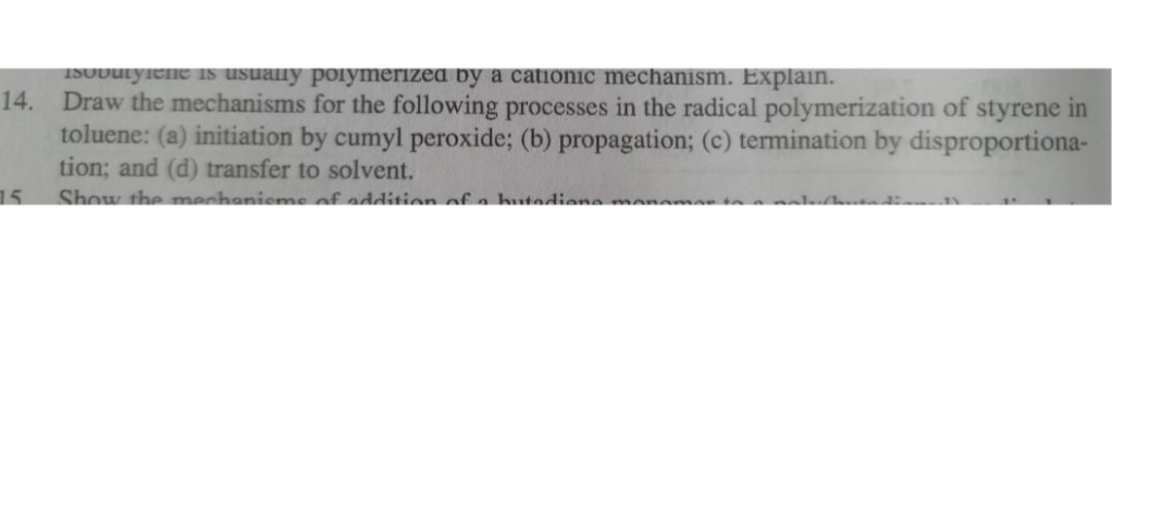 1SUDuLyiene is usuany poiymerized by a cationic mechanism. Explain.
14.
Draw the mechanisms for the following processes in the radical polymerization of styrene in
toluene: (a) initiation by cumyl peroxide; (b) propagation; (c) termination by disproportiona-
tion; and (d) transfer to solvent.
15
Show the mechanieme of addition of a hutediane men
