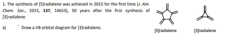 1. The synthesis of [5]radialene was achieved in 2015 for the first time (J. Am.
Chem. Soc., 2015, 137, 14653), 50 years after the first synthesis of
[3]radialene.
a)
Draw a VB orbital diagram for [3]radialene.
[5]radialene
[3]radialene
