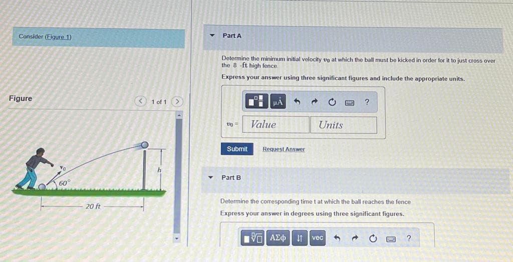 Consider (Figure 1)
Figure
60°
20 ft
< 1 of 1
▼
Part A
Determine the minimum initial velocity up at which the ball must be kicked in order for it to just cross over
the 8-ft high fence.
Express your answer using three significant figures and include the appropriate units.
Ti
μA 3
C
?
v0 =
Units
Submit
Request Answer
Part B
Determine the corresponding time t at which the ball reaches the fence
Express your answer in degrees using three significant figures.
IVE ΑΣΦ
11
vec
C
?
Value