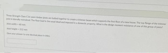 Three Strength Class C16 sawn timber joists are bolted together to create a trimmer beam which supports the first floor of a new house. The top flange of the trimmer
joist is laterally restrained. The floor load is the usual dead and imposed in a domestic property. What is the design moment resistance of one of this group of joists?
Joist width-60 mm
Joist height-212 mm
Give your answer to one decimal place in kNm.