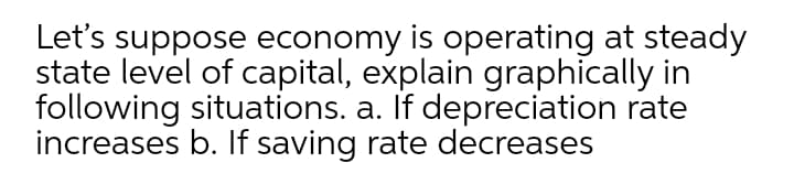 Let's suppose economy is operating at steady
state level of capital, explain graphically in
following situations. a. If depreciation rate
increases b. If saving rate decreases
