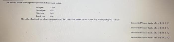 you bought anew ca from experience you estimate future repair cost a
$ 200
Fest year
Second year
Third year
Fourth year
$300
S400
$500
The dealer offers to sell you a foar year repair contract for S 1000 trhe laterest rate 6 Is med Why should you buy this contract?
Because the PW mote than the affer by S158 AO
Because he PW moe than the affer by 5 168BO
Becane the PW m than he ffer by S 100 CO
Becue the PW moe than the ffer by S1 DO
