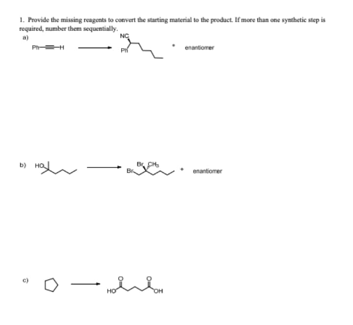 1. Provide the missing reagents to convert the starting material to the product. If more than one synthetic step is
required, number them sequentially.
a)
NC
Ph=H
enantiomer
b) HO
Br CH,
Br
enantiomer
c)
но
