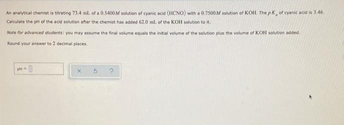 An analytical chemist is titrating 73.4 ml. of a 0.5400M solution of cyanic acid (HCNO) with a 0.7500M solution of KOH. The pK, of cyanic acid is 3.46.
Calculate the pH of the acid solution after the chemist has added 62.0 ml. of the KOH solution to it.
Note for advanced students: you may assume the final volume equals the initial volume of the solution plus the volume of KOH solution added.
Round your answer to 2 decimal places.
