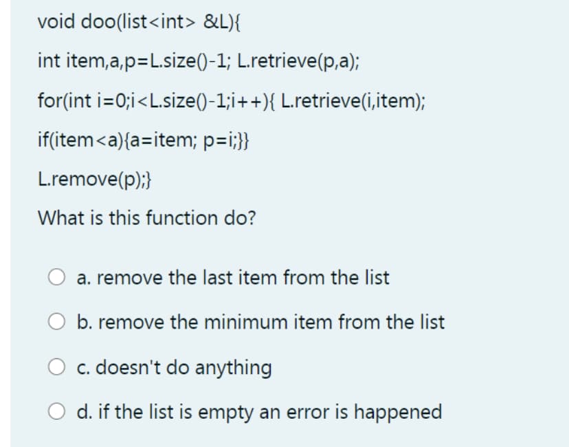 void doo(list<int> &L){
int item,a,p=L.size()-1; L.retrieve(p,a);
for(int i=0;i<L.size()-1;i++){ L.retrieve(i,item);
if(item<a){a=item; p=i;}}
L.remove(p);}
What is this function do?
a. remove the last item from the list
b. remove the minimum item from the list
c. doesn't do anything
d. if the list is empty an error is happened
