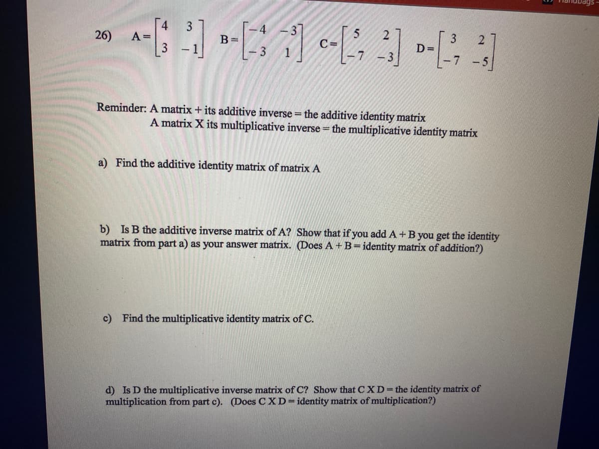 4.
A =
3
4
5.
C=
3
D=
-7 -5
26)
B =
7
Reminder: A matrix + its additive inverse = the additive identity matrix
A matrix X its multiplicative inverse = the multiplicative identity matrix
a) Find the additive identity matrix of matrix A
b) Is B the additive inverse matrix of A? Show that if you add A + B you get the identity
matrix from part a) as your answer matrix. (Does A + B=identity matrix of addition?)
c) Find the multiplicative identity matrix of C.
d) Is D the multiplicative inverse matrix of C? Show that CXD=the identity matrix of
multiplication from part c). (Does C XD=identity matrix of multiplication?)
