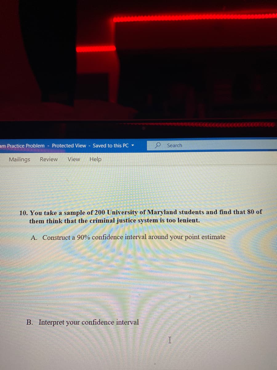 am Practice Problem - Protected View Saved to this PC -
P Search
Mailings
Review
View
Help
10. You take a sample of 200 University of Maryland students and find that 80 of
them think that the criminal justice system is too lenient.
A. Construct a 90% confidence interval around your point estimate
B. Interpret your confidence interval
