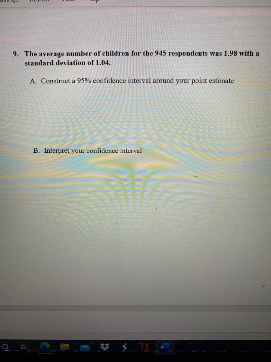 9. The average number of children for the 945 respondents was 1.98 with a
standard deviation of 1.04.
A. Construct a 95% confidence interval around your point estimate
B. Interpret your confidence interval
