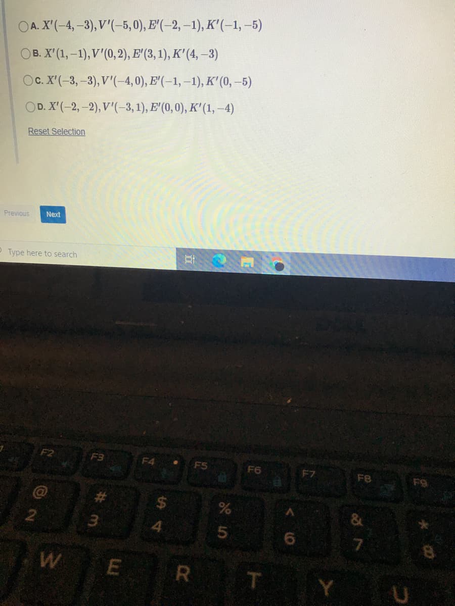 OA. X'(-4,-3), V'(-5,0), E'(–2, –1), K'(-1, -5)
OB. X'(1,-1), V'(0, 2), E' (3, 1), K'(4, –3)
Oc. X'(-3,-3), V'(-4,0), E'(-1, –1), K' (0,-5)
OD. X'(-2,-2), V'(-3, 1), E' (0, 0), K' (1, -4)
Reset Selection
Previous
Next
P Type here to search
Et
F3
F4
F5
F6
F7
F8
F9
4.
7.
W
