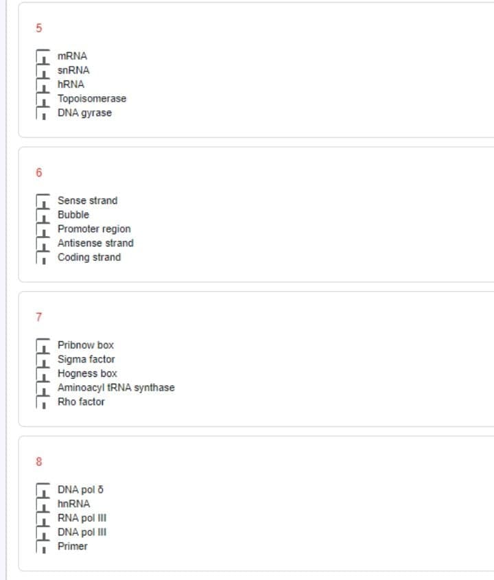 MRNA
snRNA
HRNA
Topoisomerase
DNA gyrase
6
Sense strand
Bubble
Promoter region
Antisense strand
Coding strand
Pribnow box
Sigma factor
Hogness box
Aminoacyl tRNA synthase
Rho factor
DNA pol 5
hnRNA
RNA pol II
DNA pol III
Primer
7,
