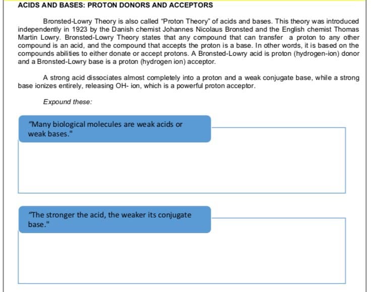 ACIDS AND BASES: PROTON DONORS AND ACCEPTORS
Bronsted-Lowry Theory is also called Proton Theory" of acids and bases. This theory was introduced
independently in 1923 by the Danish chemist Johannes Nicolaus Bronsted and the English chemist Thomas
Martin Lowry. Bronsted-Lowry Theory states that any compound that can transfer a proton to any other
compound is an acid, and the compound that accepts the proton is a base. In other words, it is based on the
compounds abilities to either donate or accept protons. A Bronsted-Lowry acid is proton (hydrogen-ion) donor
and a Bronsted-Lowry base is a proton (hydrogen ion) acceptor.
A strong acid dissociates almost completely into a proton and a weak conjugate base, while a strong
base ionizes entirely, releasing OH- ion, which is a powerful proton acceptor.
Expound these:
"Many biological molecules are weak acids or
weak bases."
"The stronger the acid, the weaker its conjugate
base."
