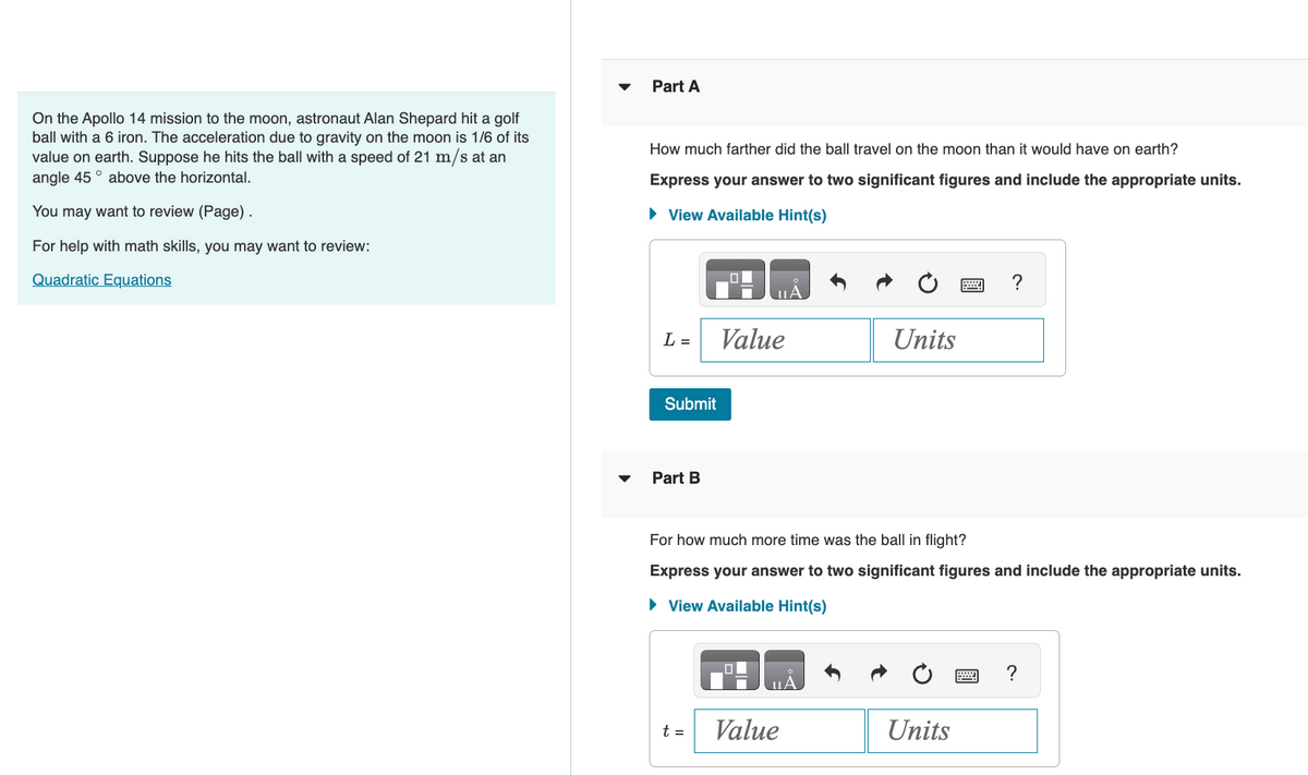 On the Apollo 14 mission to the moon, astronaut Alan Shepard hit a golf
ball with a 6 iron. The acceleration due to gravity on the moon is 1/6 of its
value on earth. Suppose he hits the ball with a speed of 21 m/s at an
angle 45° above the horizontal.
You may want to review (Page).
For help with math skills, you may want to review:
Quadratic Equations
Part A
How much farther did the ball travel on the moon than it would have on earth?
Express your answer to two significant figures and include the appropriate units.
► View Available Hint(s)
L =
Submit
Part B
uА
t =
Value
For how much more time was the ball in flight?
Express your answer to two significant figures and include the appropriate units.
► View Available Hint(s)
Units
Value
Units
?