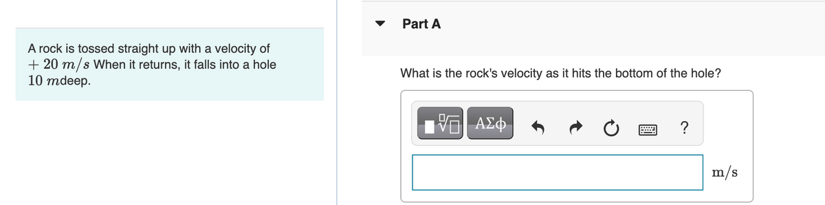 A rock is tossed straight up with a velocity of
+ 20 m/s When it returns, it falls into a hole
10 mdeep.
Part A
What is the rock's velocity as it hits the bottom of the hole?
17 ΑΣΦ
?
m/s