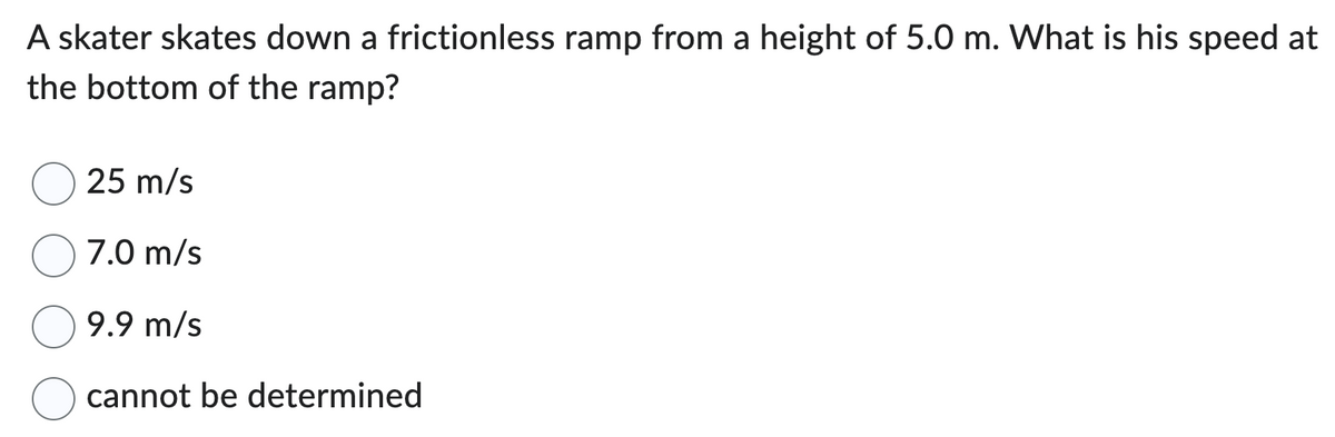 A skater skates down a frictionless ramp from a height of 5.0 m. What is his speed at
the bottom of the ramp?
25 m/s
7.0 m/s
9.9 m/s
cannot be determined