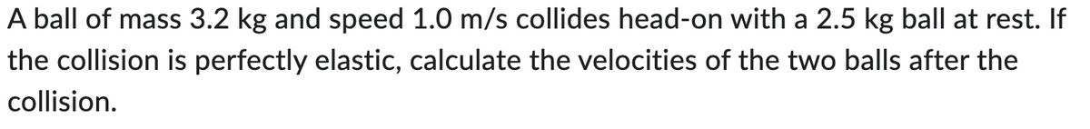 A ball of mass 3.2 kg and speed 1.0 m/s collides head-on with a 2.5 kg ball at rest. If
the collision is perfectly elastic, calculate the velocities of the two balls after the
collision.