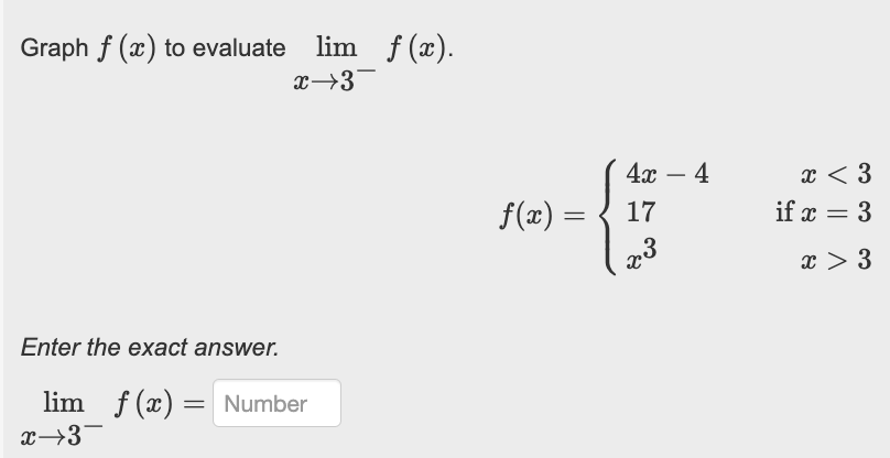 Graph f (x) to evaluate lim f(x).
x→3
Enter the exact answer.
lim f(x) = Number
x→3¯
f(x) =
4x - 4
17
x3
x < 3
if x = 3
x > 3