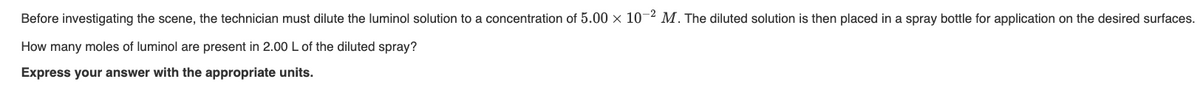 Before investigating the scene, the technician must dilute the luminol solution to a concentration of 5.00 x 10-2 M. The diluted solution is then placed in a spray bottle for application on the desired surfaces.
How many moles of luminol are present in 2.00 L of the diluted spray?
Express your answer with the appropriate units.