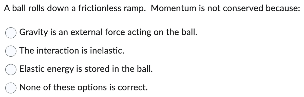 A ball rolls down a frictionless ramp. Momentum is not conserved because
Gravity is an external force acting on the ball.
The interaction is inelastic.
Elastic energy is stored in the ball.
None of these options is correct.