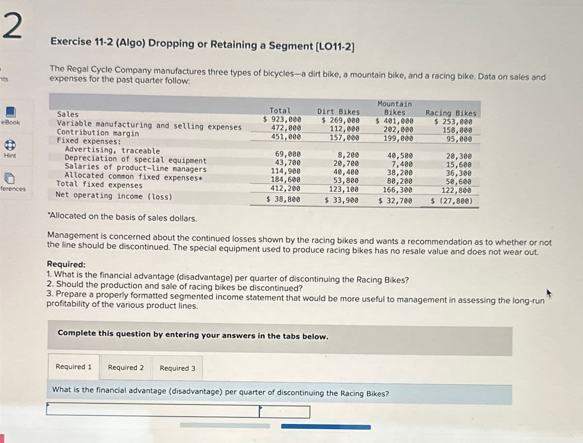 2
nts
eBook
Hint
Exercise 11-2 (Algo) Dropping or Retaining a Segment [LO11-2]
The Regal Cycle Company manufactures three types of bicycles-a dirt bike, a mountain bike, and a racing bike. Data on sales and
expenses for the past quarter follow:
Sales
Variable manufacturing and selling expenses
Contribution margin
Fixed expenses:
Advertising, traceable
Depreciation of special equipment
Salaries of product-line managers
Allocated common fixed expenses*
Total fixed expenses
ferences
Net operating income (loss)
*Allocated on the basis of sales dollars.
Total
$ 923,000
472,000
451,000
Dirt Bikes
$ 269,000
112,000
157,000
Mountain
Bikes
$ 401,000
202,000
Racing Bikes
$ 253,000
158,000
199,000
95,000
69,000
8,200
40,500
20,300
43,700
20,700
7,400
15,600
114,900
40,400
38,200
36,300
184,600
53,800
80,200
50,600
412,200
123,100
166,300
122,800
$ 38,800
$ 33,900
$ 32,700
$ (27,800)
Management is concerned about the continued losses shown by the racing bikes and wants a recommendation as to whether or not
the line should be discontinued. The special equipment used to produce racing bikes has no resale value and does not wear out.
Required:
1. What is the financial advantage (disadvantage) per quarter of discontinuing the Racing Bikes?
2. Should the production and sale of racing bikes be discontinued?
3. Prepare a properly formatted segmented income statement that would be more useful to management in assessing the long-run
profitability of the various product lines.
Complete this question by entering your answers in the tabs below.
Required 1
Required 2 Required 3
What is the financial advantage (disadvantage) per quarter of discontinuing the Racing Bikes?