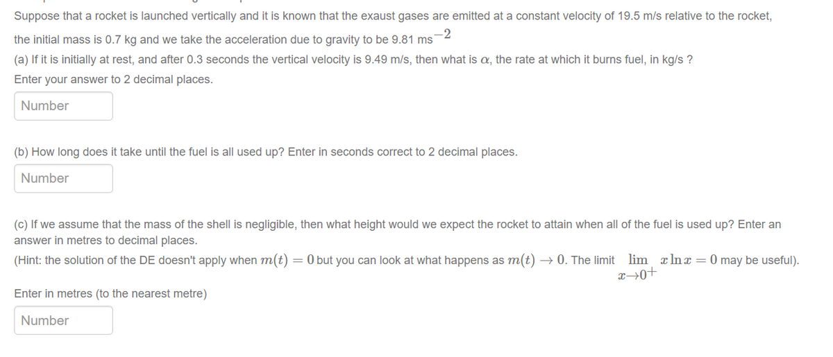 Suppose that a rocket is launched vertically and it is known that the exaust gases are emitted at a constant velocity of 19.5 m/s relative to the rocket,
-2
the initial mass is 0.7 kg and we take the acceleration due to gravity to be 9.81 ms
(a) If it is initially at rest, and after 0.3 seconds the vertical velocity is 9.49 m/s, then what is a, the rate at which it burns fuel, in kg/s ?
Enter your answer to 2 decimal places.
Number
(b) How long does it take until the fuel is all used up? Enter in seconds correct to 2 decimal places.
Number
(c) If we assume that the mass of the shell is negligible, then what height would we expect the rocket to attain when all of the fuel is used up? Enter an
answer in metres to decimal places.
(Hint: the solution of the DE doesn't apply when m(t) = 0 but you can look at what happens as m(t)
→ 0. The limit lim x lnx = 0 may be useful).
Enter in metres (to the nearest metre)
Number
