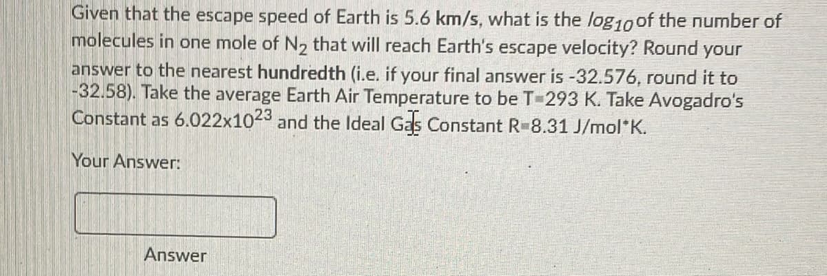 Given that the escape speed of Earth is 5.6 km/s, what is the log10 of the number of
molecules in one mole of N, that will reach Earth's escape velocity? Round your
answer to the nearest hundredth (i.e. if your final answer is -32.576, round it to
-32.58). Take the average Earth Air Temperature to be T-293 K. Take Avogadro's
Constant as 6.022x10 and the Ideal Gas Constant R-8.31 J/mol*K.
23
Your Answer:
Answer
