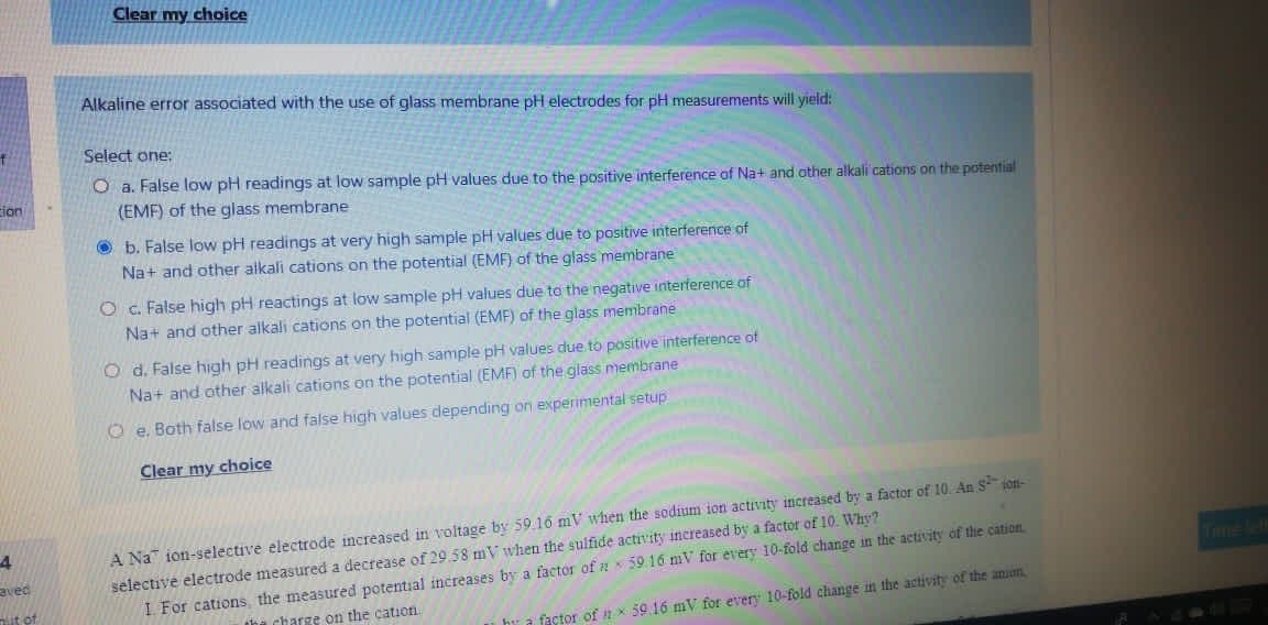 Clear my choice
Alkaline error associated with the use of glass membrane pH electrodes for pH measurements will yield:
Select one:
O a. False low pH readings at low sample pH values due to the positive interference of Na+ and other alkali cations on the potential
(EMF) of the glass membrane
cion
O b. False low pH readings at very high sample pH values due to positive interference of
Na+ and other alkali cations on the potential (EMF) of the glass membrane
O c. False high pH reactings at low sample pH values due te the negative interference of
Na+ and other alkali cations on the potential (EMF) of the glass membrane
O d. False high pH readings at very high sample pH values due to positive interference of
Na+ and other alkali cations on the potential (EMF) of the glass membrane
O e. Bath false low and false high values depending on experimental setup
Clear my choice
A Na ion-selective electrode increased in voltage by 59.16 mV when the sodium ion activity increased by a factor of 10. An S-¯ son-
selective electrode measured a decrease of 29.58 mV when the sulfide activvity increased by a factor of 10. Why?
I. For cations, the measured potential increases by a factor of a 59 16 mV for every 10-fold change in the activity of the cation
4
aved
Tume ef
it of
the charge on the cation
hy a factor of x 59.16 mV for every 10-fold change in the activity of the anian
