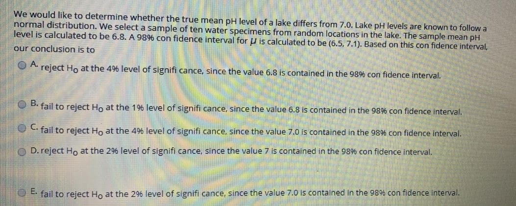 We would like to determine whether the true mean pH level of a lake differs from 7.0. Lake pH levels are known to follow a
normal distribution. We select a sample of ten water specimens from random locations in the lake. The sample mean pH
level is calculated to be 6.8. A 989% con fidence interval for u is calculated to be (6.5, 7.1). Based on this con fidence interval,
our conclusion is to
O A.
reject Ho at the 49%6 level of signifi cance, since the value 6.8 is contained in the 989% con fidence interval.
O B. fail to reject Ho at the 1% level of signifi cance, since the value 6.8 is contained in the 986 con fidence interval.
C fail to reject Ho at the 4% level of signifi cance, since the value 7.0 is contained in the 98% con fidence interval.
O D. reject Ho at the 2% level of signifi cance, since the value 7 is contained in the 98% con fidence interval.
C fail to reject Ho at the 2% level of signifi cance, since the value 7.0 is contained in the 9896 con fidence interval.
