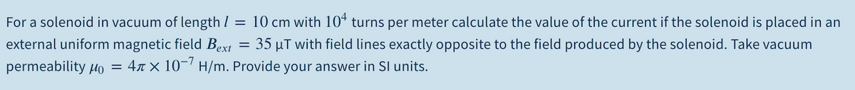 For a solenoid in vacuum of length /
10 cm with 10* turns per meter calculate the value of the current if the solenoid is placed in an
external uniform magnetic field Bext = 35 µT with field lines exactly opposite to the field produced by the solenoid. Take vacuum
permeability µo
4r × 10-' H/m. Provide your answer in Sl units.
