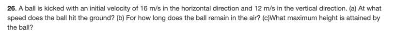 26. A ball is kicked with an initial velocity of 16 m/s in the horizontal direction and 12 m/s in the vertical direction. (a) At what
speed does the ball hit the ground? (b) For how long does the ball remain in the air? (c)What maximum height is attained by
the ball?
