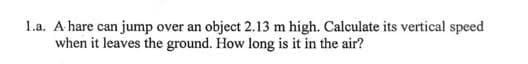 1.a. A hare can jump over an object 2.13 m high. Calculate its vertical speed
when it leaves the ground. How long is it in the air?
