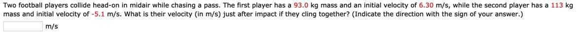 Two football players collide head-on in midair while chasing a pass. The first player has a 93.0 kg mass and an initial velocity of 6.30 m/s, while the second player has a 113 kg
mass and initial velocity of -5.1 m/s. What is their velocity (in m/s) just after impact if they cling together? (Indicate the direction with the sign of your answer.)
m/s
