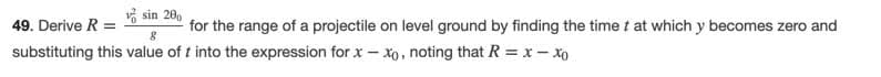 v sin 20,
for the range of a projectile on level ground by finding the time t at which y becomes zero and
49. Derive R =
substituting this value of t into the expression for x – xo, noting that R =x- Xo
