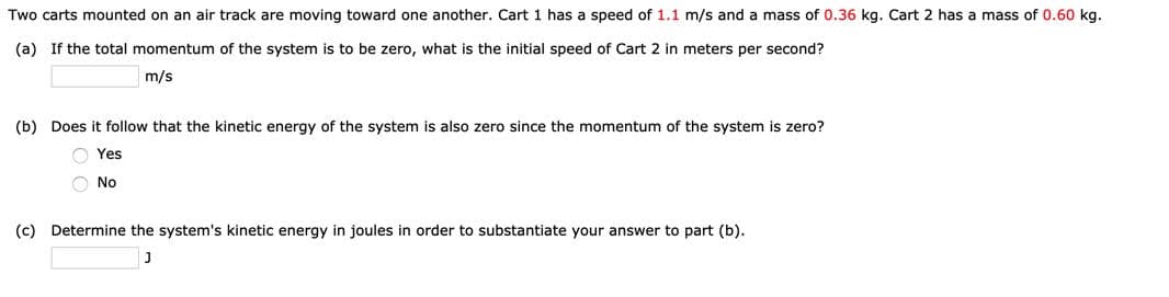 Two carts mounted on an air track are moving toward one another. Cart 1 has a speed of 1.1 m/s and a mass of 0.36 kg. Cart 2 has a mass of 0.60 kg.
(a) If the total momentum of the system is to be zero, what is the initial speed of Cart 2 in meters per second?
m/s
(b) Does it follow that the kinetic energy of the system is also zero since the momentum of the system is zero?
O Yes
O No
(c) Determine the system's kinetic energy in joules in order to substantiate your answer to part (b).
