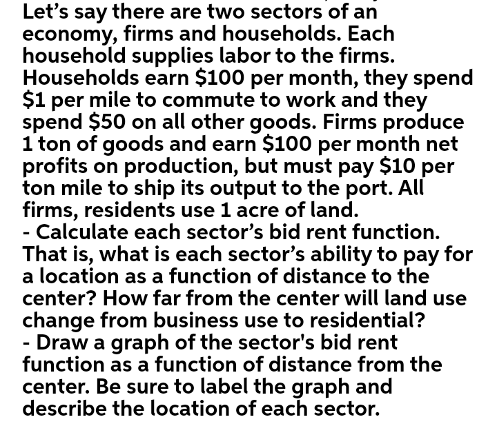 Let's say there are two sectors of an
economy, firms and households. Each
household supplies labor to the firms.
Households earn $100 per month, they spend
$1 per mile to commute to work and they
spend $50 on all other goods. Firms produce
1 ton of goods and earn $100 per month net
profits on production, but must pay $10 per
ton mile to ship its output to the port. All
firms, residents use 1 acre of land.
Calculate each sector's bid rent function.
That is, what is each sector's ability to pay for
a location as a function of distance to the
center? How far from the center will land use
change from business use to residential?
Draw a graph of the sector's bid rent
function as a function of distance from the
center. Be sure to label the graph and
describe the location of each sector.
