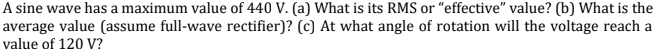 A sine wave has a maximum value of 440 V. (a) What is its RMS or "effective" value? (b) What is the
average value (assume full-wave rectifier)? (c) At what angle of rotation will the voltage reach a
value of 120 V?