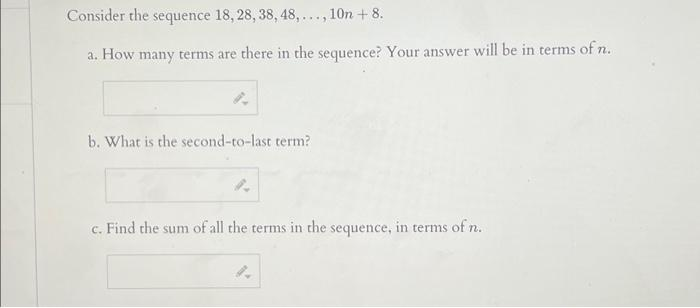 Consider the sequence 18, 28, 38, 48,..., 10n +8.
a. How many terms are there in the sequence? Your answer will be in terms of n.
8.
b. What is the second-to-last term?
c. Find the sum of all the terms in the sequence, in terms of n.
4.