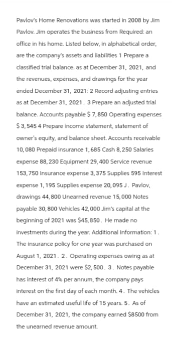 Pavlov's Home Renovations was started in 2008 by Jim
Pavlov. Jim operates the business from Required: an
office in his home. Listed below, in alphabetical order,
are the company's assets and liabilities 1 Prepare a
classified trial balance. as at December 31, 2021, and
the revenues, expenses, and drawings for the year
ended December 31, 2021: 2 Record adjusting entries
as at December 31, 2021. 3 Prepare an adjusted trial
balance. Accounts payable $7,850 Operating expenses
$3,545 4 Prepare income statement, statement of
owner's equity, and balance sheet. Accounts receivable
10,080 Prepaid insurance 1, 685 Cash 8,250 Salaries
expense 88,230 Equipment 29,400 Service revenue
153,750 Insurance expense 3,375 Supplies 595 Interest
expense 1,195 Supplies expense 20,095 J. Pavlov,
drawings 44,800 Unearned revenue 15,000 Notes
payable 30,800 Vehicles 42,000 Jim's capital at the
beginning of 2021 was $45,850. He made no
investments during the year. Additional Information: 1.
The insurance policy for one year was purchased on
August 1, 2021. 2. Operating expenses owing as at
December 31, 2021 were $2,500. 3. Notes payable
has interest of 4% per annum, the company pays
interest on the first day of each month. 4. The vehicles
have an estimated useful life of 15 years. 5. As of
December 31, 2021, the company earned $8500 from
the unearned revenue amount.