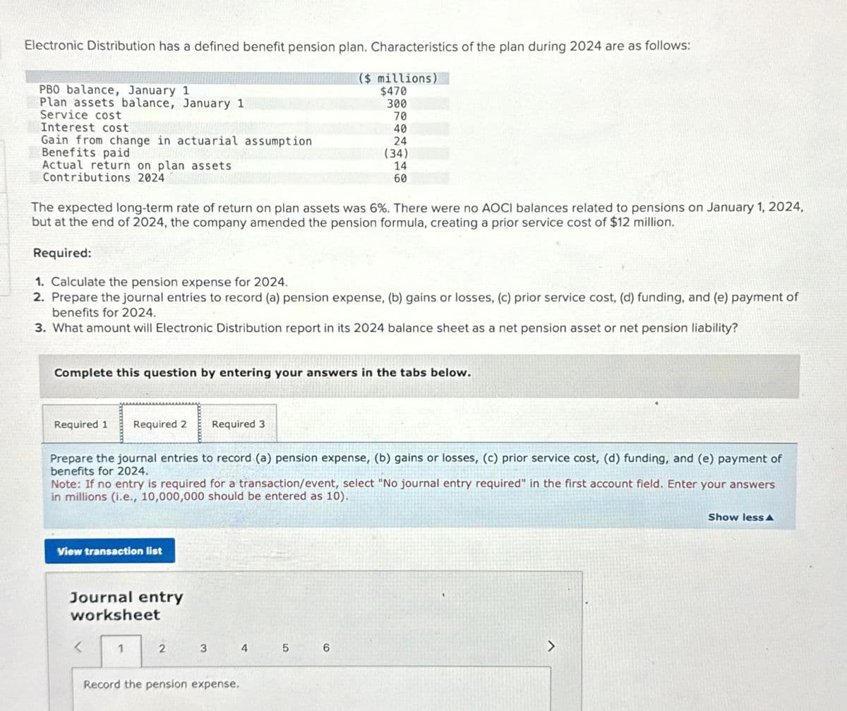 Electronic Distribution has a defined benefit pension plan. Characteristics of the plan during 2024 are as follows:
($ millions)
$470
300
PBO balance, January 1
Plan assets balance, January 1
Service cost
Interest cost
Gain from change in actuarial assumption
Benefits paid
Actual return on plan assets
Contributions 2024
The expected long-term rate of return on plan assets was 6%. There were no AOCI balances related to pensions on January 1, 2024,
but at the end of 2024, the company amended the pension formula, creating a prior service cost of $12 million.
Required:
1. Calculate the pension expense for 2024.
2. Prepare the journal entries to record (a) pension expense, (b) gains or losses, (c) prior service cost, (d) funding, and (e) payment of
benefits for 2024.
3. What amount will Electronic Distribution report in its 2024 balance sheet as a net pension asset or net pension liability?
Complete this question by entering your answers in the tabs below.
Required 1
Required 2 Required 3
Prepare the journal entries to record (a) pension expense, (b) gains or losses, (c) prior service cost, (d) funding, and (e) payment of
benefits for 2024.
Note: If no entry is required for a transaction/event, select "No journal entry required" in the first account field. Enter your answers
in millions (i.e., 10,000,000 should be entered as 10).
View transaction list
Journal entry
worksheet
1
2
70
40
24
(34)
14
60
3
Record the pension expense.
4
5
6
Show less A