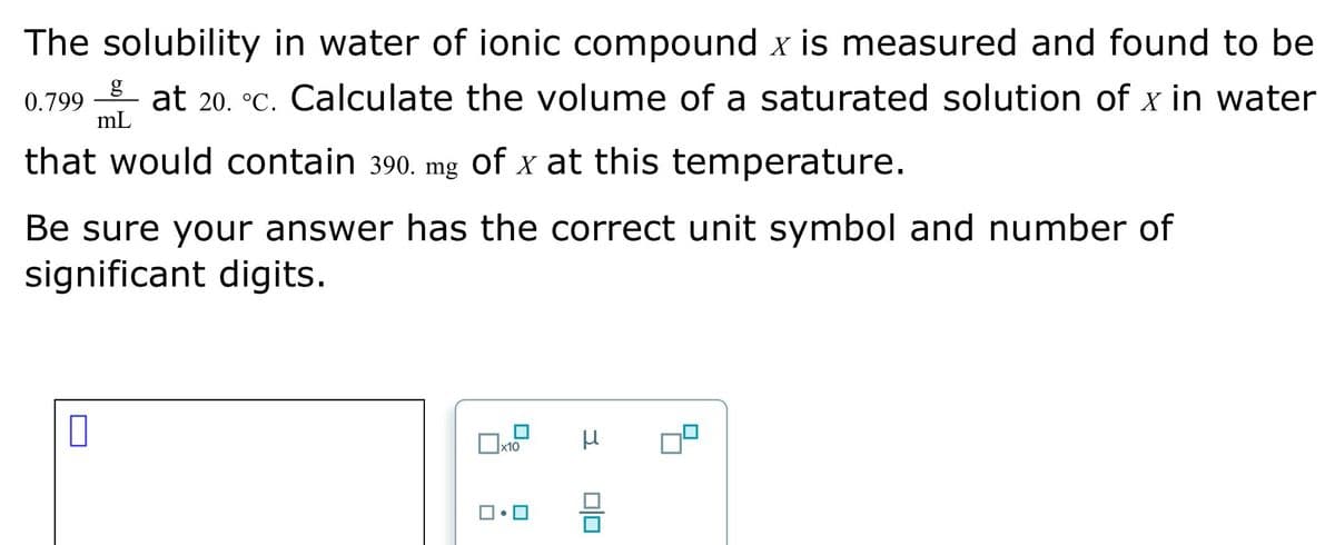 The solubility in water of ionic compound x is measured and found to be
0.799 at 20. °C. Calculate the volume of a saturated solution of x in water
that would contain 390. mg of x at this temperature.
Be sure your answer has the correct unit symbol and number of
significant digits.
0
g
mL
x10
3
00
8